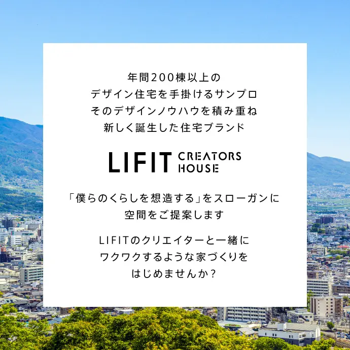 年間200棟以上のデザイン住宅を手掛けるサンプロ。そのデザインノウハウを積み重ね新しく誕生した住宅ブランドLIFIT CREATORS HOUSE 「僕らのくらしを想造する」をスローガンに日々をもっとおもしろがるための空間をご提案します。LIFITのクリエイターと一緒にワクワクするような家づくりをはじめませんか？